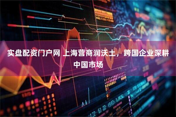 实盘配资门户网 上海营商润沃土，跨国企业深耕中国市场