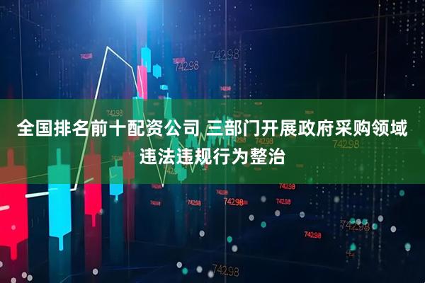 全国排名前十配资公司 三部门开展政府采购领域违法违规行为整治