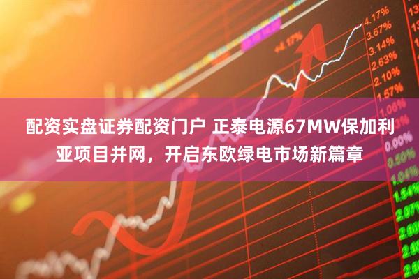 配资实盘证券配资门户 正泰电源67MW保加利亚项目并网，开启东欧绿电市场新篇章