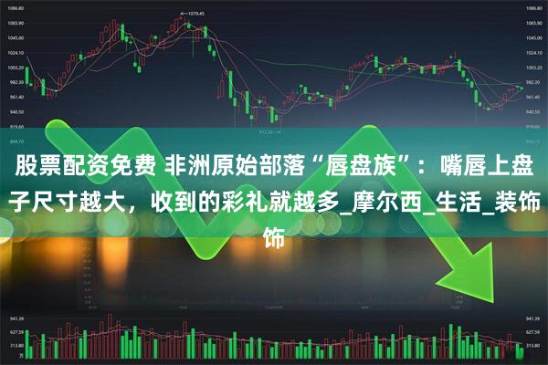 股票配资免费 非洲原始部落“唇盘族”：嘴唇上盘子尺寸越大，收到的彩礼就越多_摩尔西_生活_装饰