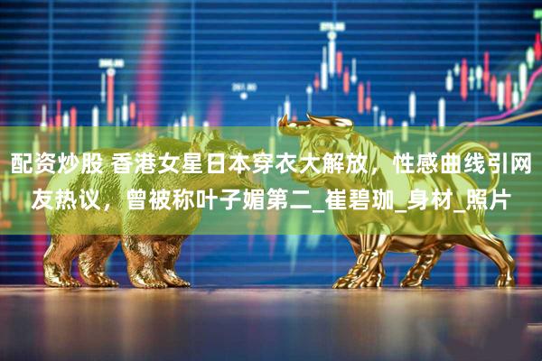 配资炒股 香港女星日本穿衣大解放，性感曲线引网友热议，曾被称叶子媚第二_崔碧珈_身材_照片