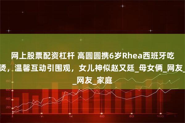 网上股票配资杠杆 高圆圆携6岁Rhea西班牙吃麻辣烫，温馨互动引围观，女儿神似赵又廷_母女俩_网友_家庭