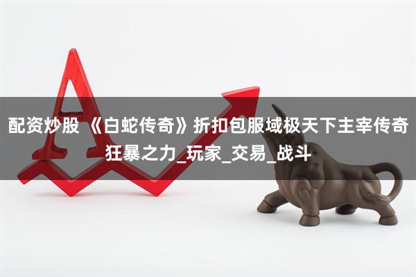 配资炒股 《白蛇传奇》折扣包服域极天下主宰传奇狂暴之力_玩家_交易_战斗