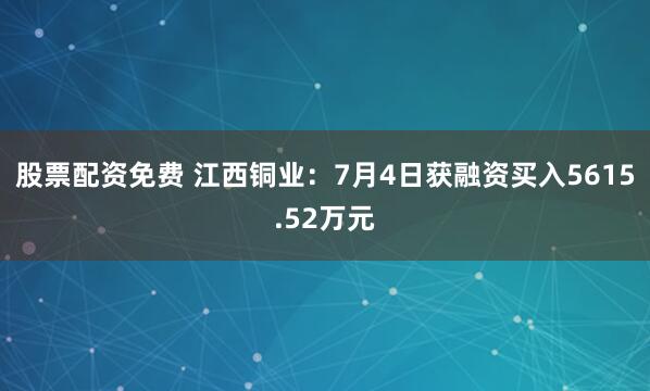 股票配资免费 江西铜业：7月4日获融资买入5615.52万元
