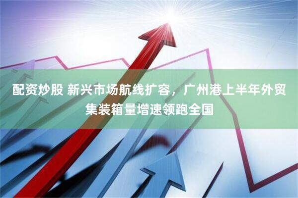 配资炒股 新兴市场航线扩容，广州港上半年外贸集装箱量增速领跑全国