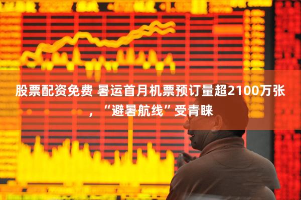 股票配资免费 暑运首月机票预订量超2100万张，“避暑航线”受青睐