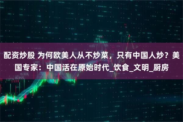 配资炒股 为何欧美人从不炒菜，只有中国人炒？美国专家：中国活在原始时代_饮食_文明_厨房