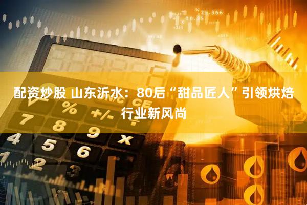 配资炒股 山东沂水：80后“甜品匠人”引领烘焙行业新风尚