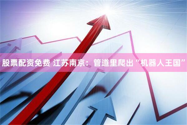 股票配资免费 江苏南京：管道里爬出“机器人王国”