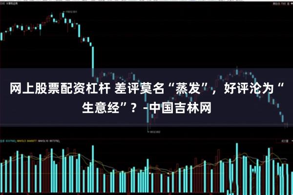 网上股票配资杠杆 差评莫名“蒸发”，好评沦为“生意经”？-中国吉林网