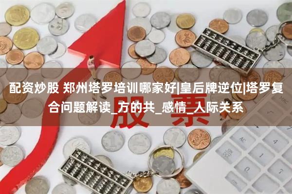 配资炒股 郑州塔罗培训哪家好|皇后牌逆位|塔罗复合问题解读_方的共_感情_人际关系