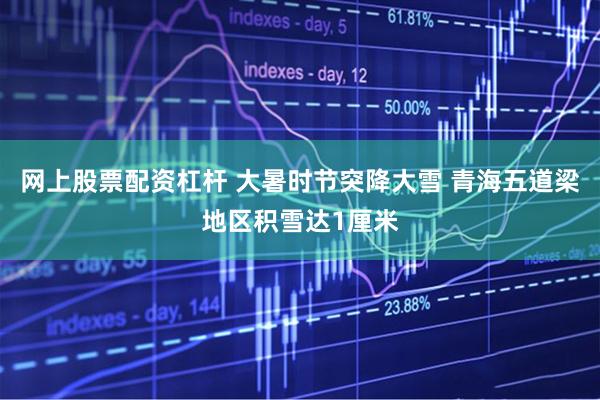 网上股票配资杠杆 大暑时节突降大雪 青海五道梁地区积雪达1厘米
