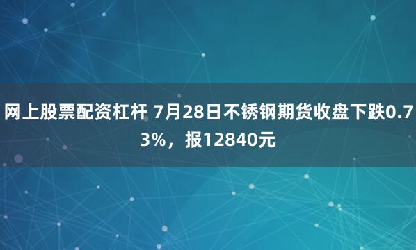 网上股票配资杠杆 7月28日不锈钢期货收盘下跌0.73%，报12840元