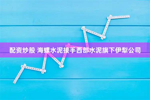 配资炒股 海螺水泥接手西部水泥旗下伊犁公司