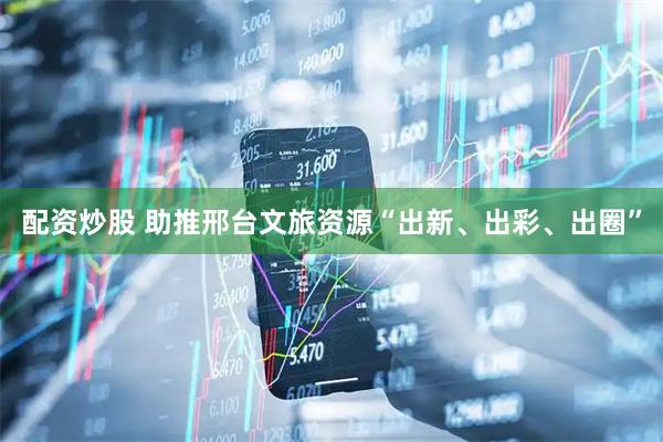 配资炒股 助推邢台文旅资源“出新、出彩、出圈”