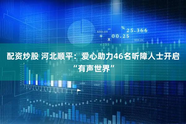 配资炒股 河北顺平：爱心助力46名听障人士开启“有声世界”