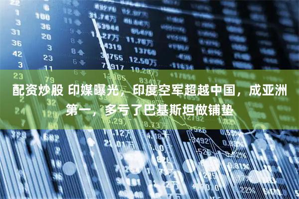 配资炒股 印媒曝光，印度空军超越中国，成亚洲第一，多亏了巴基斯坦做铺垫