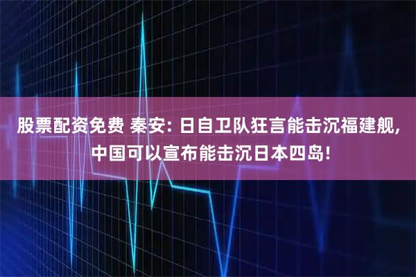 股票配资免费 秦安: 日自卫队狂言能击沉福建舰, 中国可以宣布能击沉日本四岛!