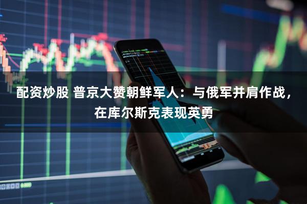 配资炒股 普京大赞朝鲜军人：与俄军并肩作战，在库尔斯克表现英勇