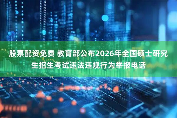 股票配资免费 教育部公布2026年全国硕士研究生招生考试违法违规行为举报电话