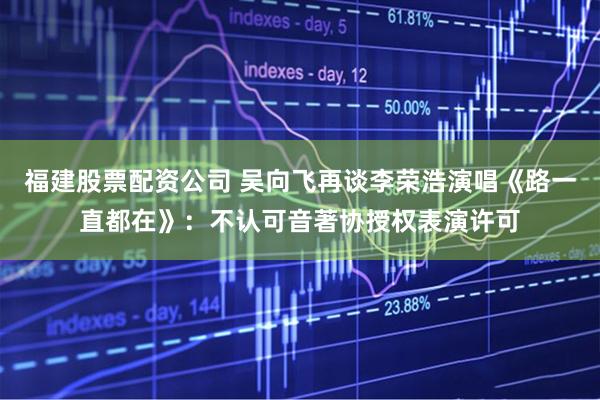 福建股票配资公司 吴向飞再谈李荣浩演唱《路一直都在》：不认可音著协授权表演许可